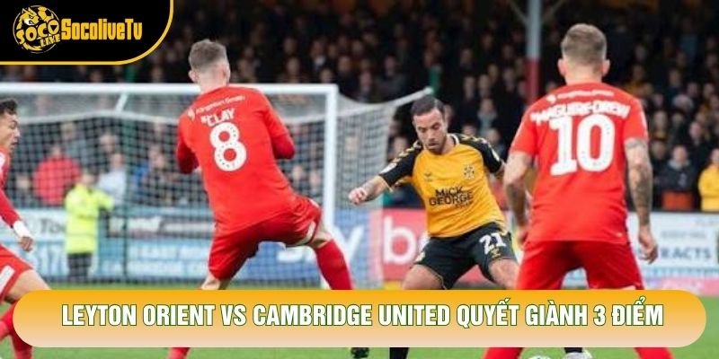 Leyton Orient vs Cambridge United quyết giành 3 điểm